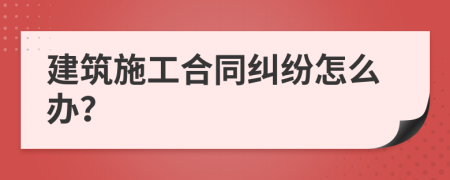 建筑施工合同糾紛怎么辦？