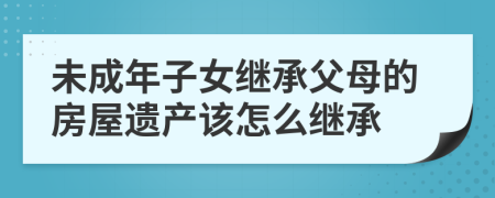未成年子女繼承父母的房屋遺產(chǎn)該怎么繼承