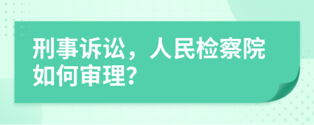 刑事訴訟，人民檢察院如何審理？