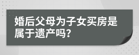 婚后父母為子女買房是屬于遺產(chǎn)嗎？