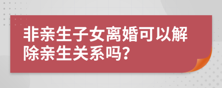 非親生子女離婚可以解除親生關(guān)系嗎？