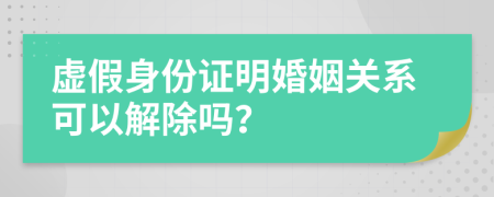 虛假身份證明婚姻關系可以解除嗎？