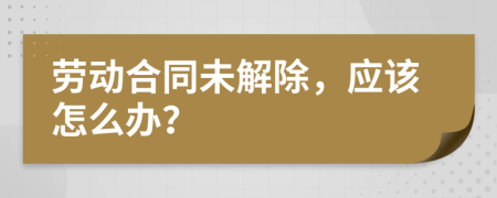 勞動合同未解除，應(yīng)該怎么辦？