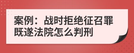 案例：戰(zhàn)時拒絕征召罪既遂法院怎么判刑