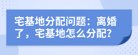 宅基地分配問(wèn)題：離婚了，宅基地怎么分配？