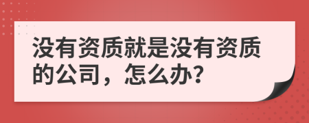 沒有資質(zhì)就是沒有資質(zhì)的公司，怎么辦？