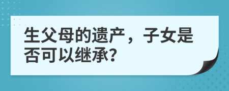 生父母的遺產(chǎn)，子女是否可以繼承？