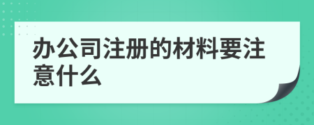 辦公司注冊的材料要注意什么