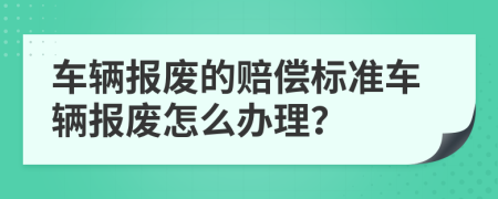 車輛報(bào)廢的賠償標(biāo)準(zhǔn)車輛報(bào)廢怎么辦理？