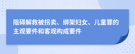 阻礙解救被拐賣、綁架婦女、兒童罪的主觀要件和客觀構(gòu)成要件