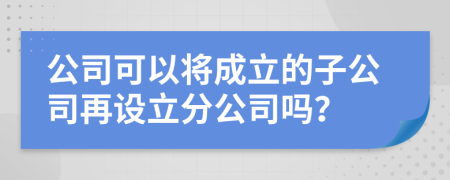 公司可以將成立的子公司再設(shè)立分公司嗎？