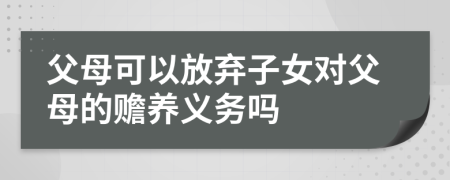 父母可以放棄子女對父母的贍養(yǎng)義務(wù)嗎