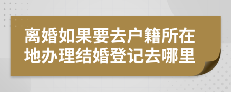 離婚如果要去戶籍所在地辦理結(jié)婚登記去哪里