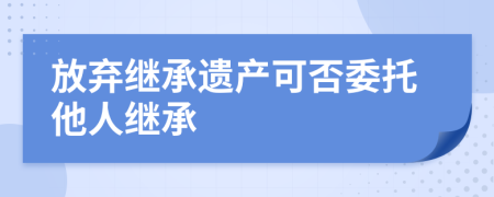 放棄繼承遺產(chǎn)可否委托他人繼承