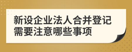 新設(shè)企業(yè)法人合并登記需要注意哪些事項(xiàng)