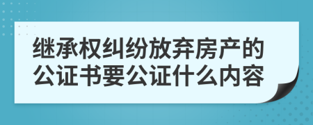 繼承權糾紛放棄房產(chǎn)的公證書要公證什么內容