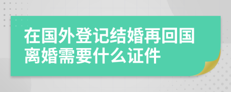 在國外登記結(jié)婚再回國離婚需要什么證件