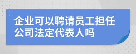 企業(yè)可以聘請員工擔任公司法定代表人嗎
