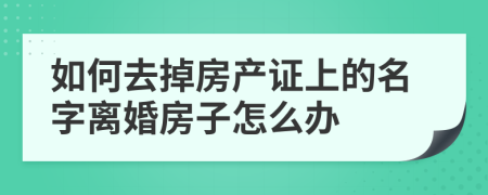 如何去掉房產證上的名字離婚房子怎么辦