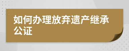 如何辦理放棄遺產(chǎn)繼承公證