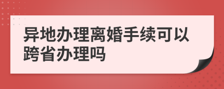 異地辦理離婚手續(xù)可以跨省辦理嗎