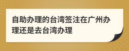 自助辦理的臺(tái)灣簽注在廣州辦理還是去臺(tái)灣辦理