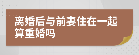 離婚后與前妻住在一起算重婚嗎