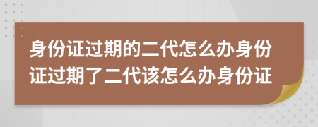 身份證過期的二代怎么辦身份證過期了二代該怎么辦身份證