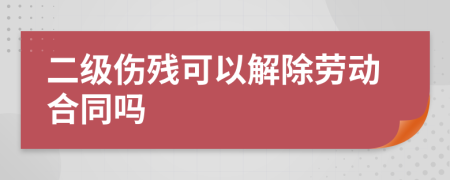 二級傷殘可以解除勞動合同嗎