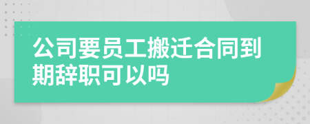 公司要員工搬遷合同到期辭職可以嗎