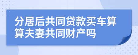 分居后共同貸款買車算算夫妻共同財產(chǎn)嗎