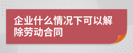 企業(yè)什么情況下可以解除勞動合同