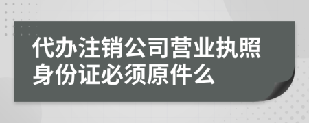 代辦注銷公司營業(yè)執(zhí)照身份證必須原件么