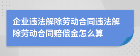企業(yè)違法解除勞動(dòng)合同違法解除勞動(dòng)合同賠償金怎么算