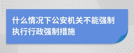 什么情況下公安機關(guān)不能強制執(zhí)行行政強制措施