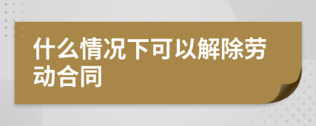 什么情況下可以解除勞動合同