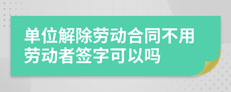 單位解除勞動合同不用勞動者簽字可以嗎