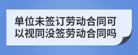 單位未簽訂勞動(dòng)合同可以視同沒(méi)簽勞動(dòng)合同嗎