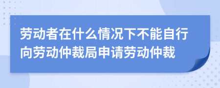 勞動者在什么情況下不能自行向勞動仲裁局申請勞動仲裁