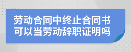 勞動(dòng)合同中終止合同書(shū)可以當(dāng)勞動(dòng)辭職證明嗎