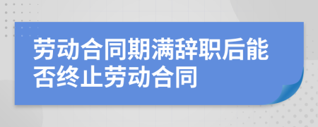 勞動合同期滿辭職后能否終止勞動合同