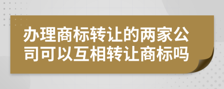 辦理商標(biāo)轉(zhuǎn)讓的兩家公司可以互相轉(zhuǎn)讓商標(biāo)嗎