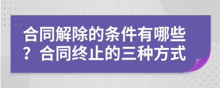 合同解除的條件有哪些？合同終止的三種方式