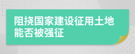 阻撓國家建設(shè)征用土地能否被強(qiáng)征