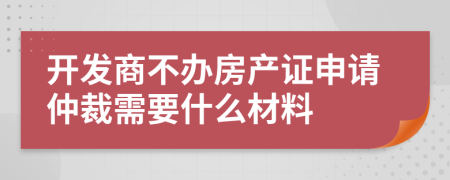 開發(fā)商不辦房產(chǎn)證申請仲裁需要什么材料
