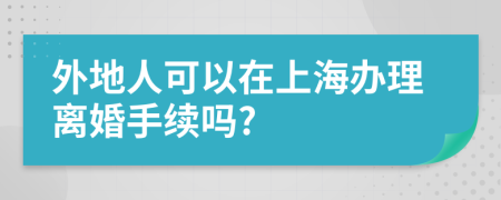 外地人可以在上海辦理離婚手續(xù)嗎?