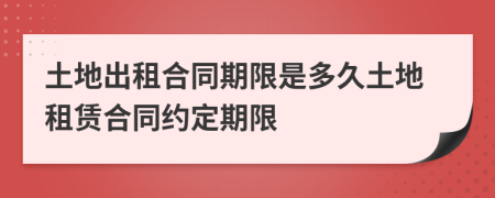 土地出租合同期限是多久土地租賃合同約定期限