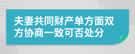 夫妻共同財(cái)產(chǎn)單方面雙方協(xié)商一致可否處分