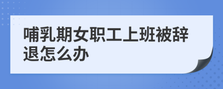 哺乳期女職工上班被辭退怎么辦