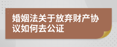 婚姻法關(guān)于放棄財(cái)產(chǎn)協(xié)議如何去公證